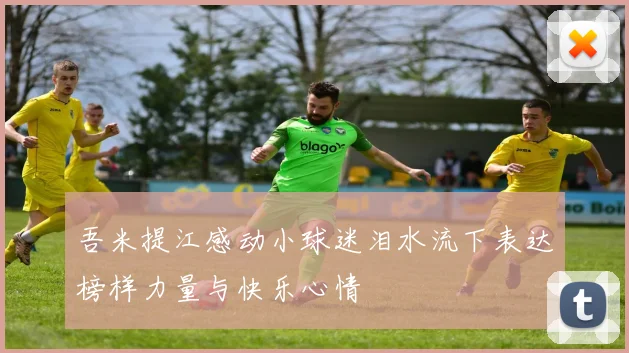 吾米提江感动小球迷泪水流下表达榜样力量与快乐心情