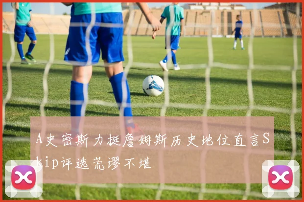 A史密斯力挺詹姆斯历史地位直言Skip评选荒谬不堪
