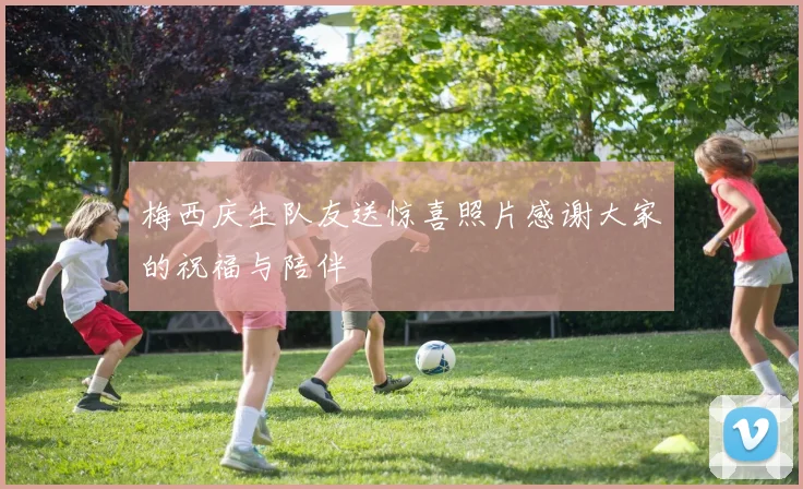梅西庆生队友送惊喜照片感谢大家的祝福与陪伴