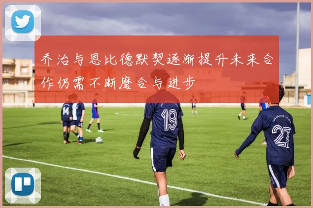 乔治与恩比德默契逐渐提升未来合作仍需不断磨合与进步