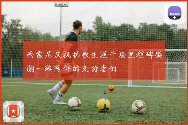 西蒙尼庆祝执教生涯千场里程碑感谢一路陪伴的支持者们