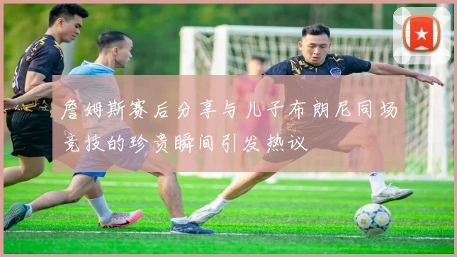 詹姆斯赛后分享与儿子布朗尼同场竞技的珍贵瞬间引发热议