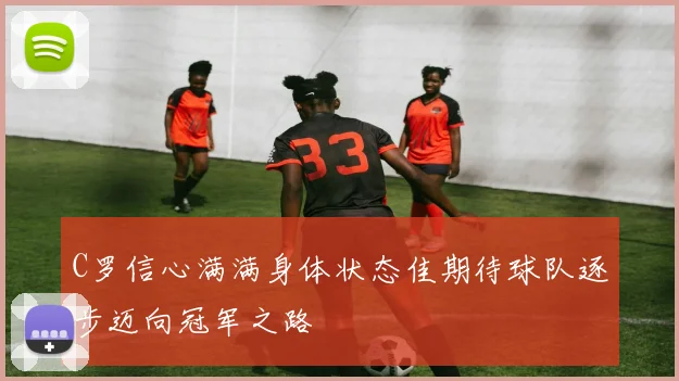 C罗信心满满身体状态佳期待球队逐步迈向冠军之路