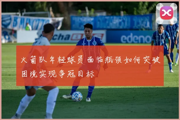 火箭队年轻球员面临瓶颈如何突破困境实现争冠目标