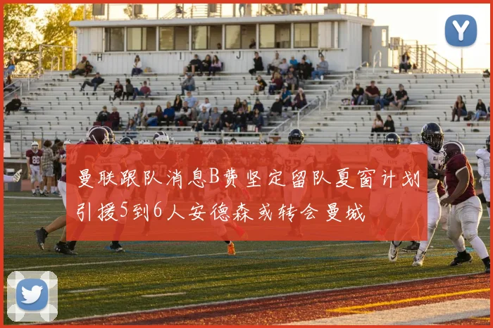 曼联跟队消息B费坚定留队夏窗计划引援5到6人安德森或转会曼城