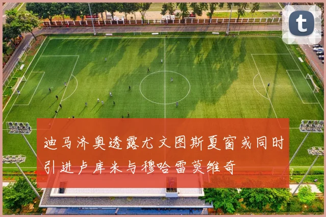 迪马济奥透露尤文图斯夏窗或同时引进卢库米与穆哈雷莫维奇