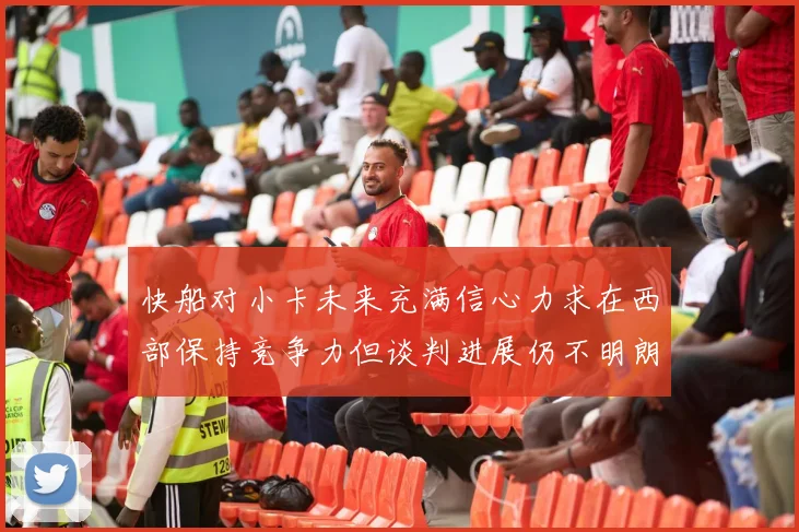 快船对小卡未来充满信心力求在西部保持竞争力但谈判进展仍不明朗