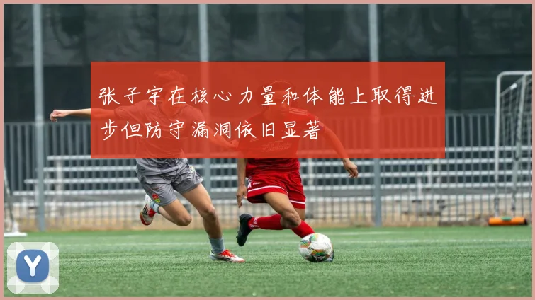 张子宇在核心力量和体能上取得进步但防守漏洞依旧显著