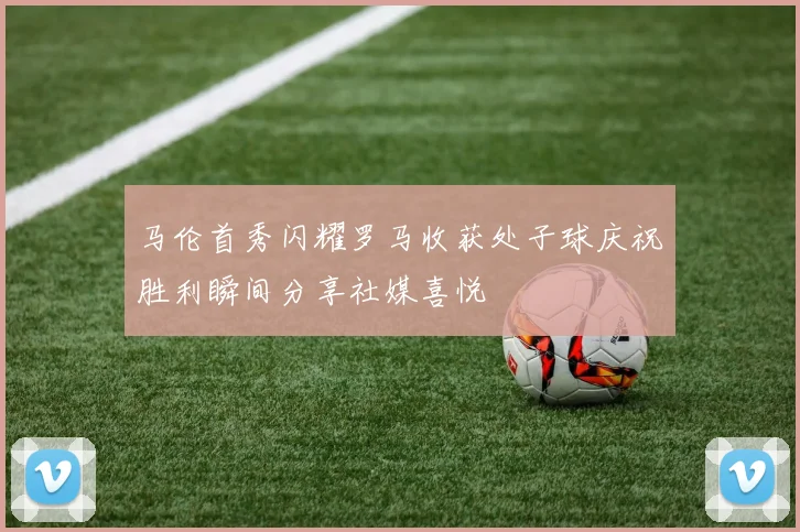马伦首秀闪耀罗马收获处子球庆祝胜利瞬间分享社媒喜悦