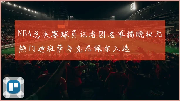NBA总决赛球员记者团名单揭晓状元热门迪班萨与克尼佩尔入选