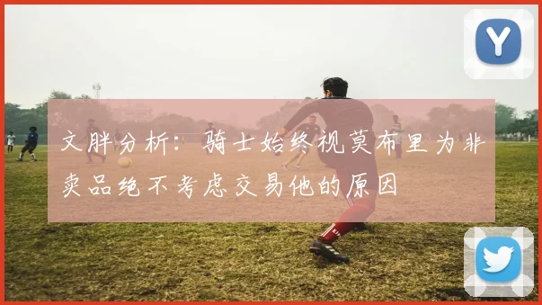 文胖分析：骑士始终视莫布里为非卖品绝不考虑交易他的原因