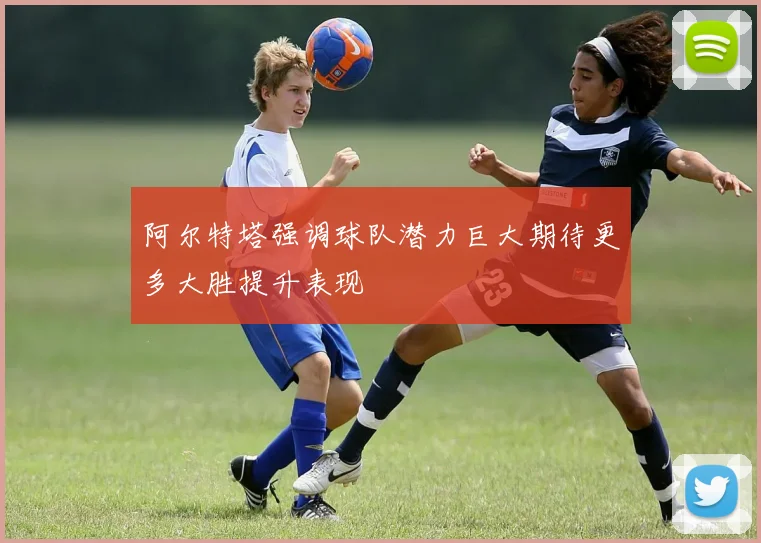 阿尔特塔强调球队潜力巨大期待更多大胜提升表现
