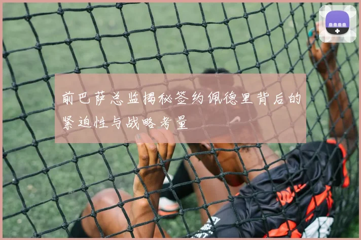前巴萨总监揭秘签约佩德里背后的紧迫性与战略考量