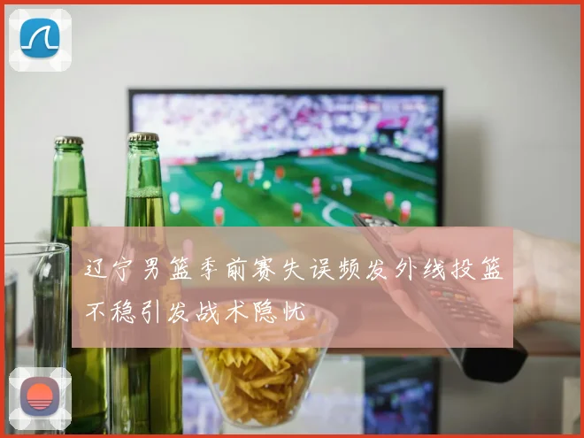 辽宁男篮季前赛失误频发外线投篮不稳引发战术隐忧
