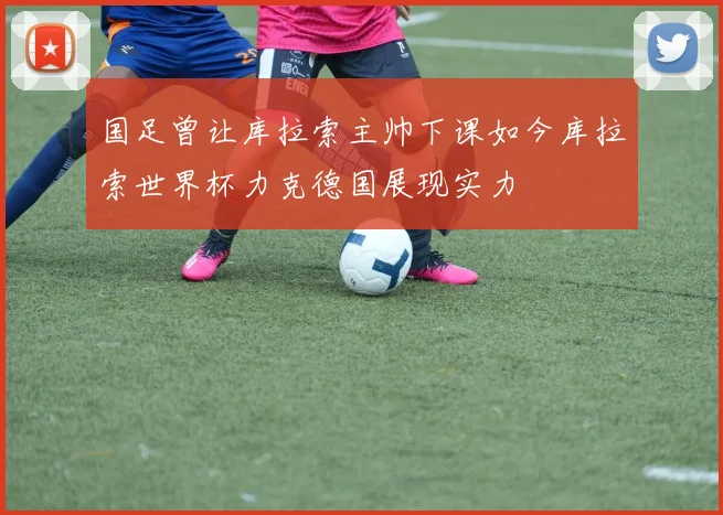 国足曾让库拉索主帅下课如今库拉索世界杯力克德国展现实力