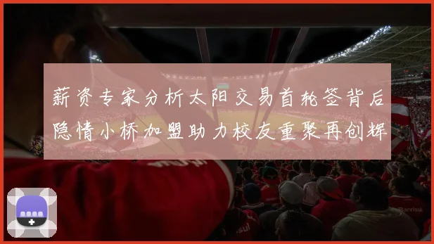 薪资专家分析太阳交易首轮签背后隐情小桥加盟助力校友重聚再创辉煌