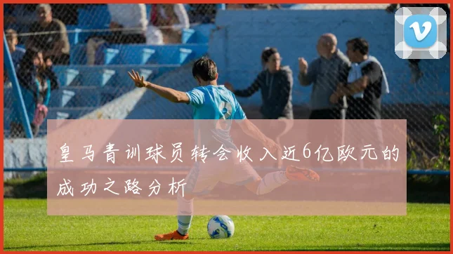 皇马青训球员转会收入近6亿欧元的成功之路分析