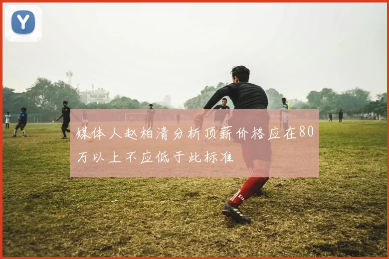 媒体人赵柏清分析顶薪价格应在80万以上不应低于此标准
