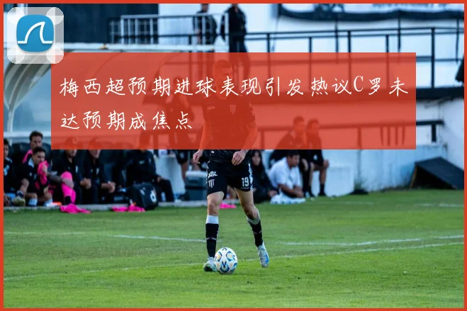 梅西超预期进球表现引发热议C罗未达预期成焦点