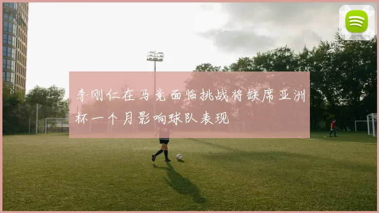 李刚仁在马竞面临挑战将缺席亚洲杯一个月影响球队表现