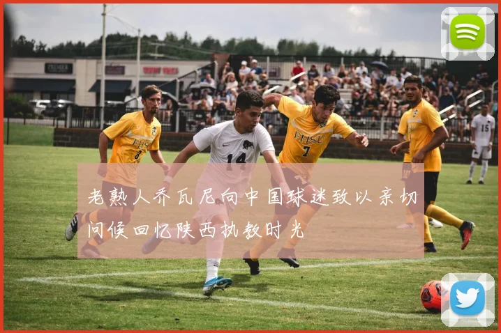 老熟人乔瓦尼向中国球迷致以亲切问候回忆陕西执教时光