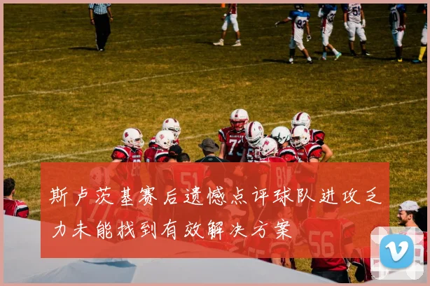 斯卢茨基赛后遗憾点评球队进攻乏力未能找到有效解决方案