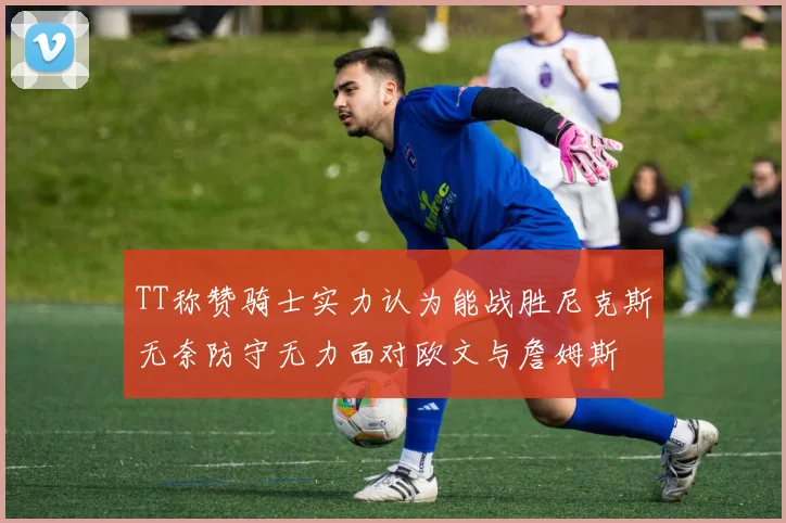 TT称赞骑士实力认为能战胜尼克斯无奈防守无力面对欧文与詹姆斯