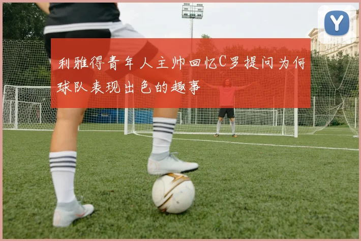 利雅得青年人主帅回忆C罗提问为何球队表现出色的趣事