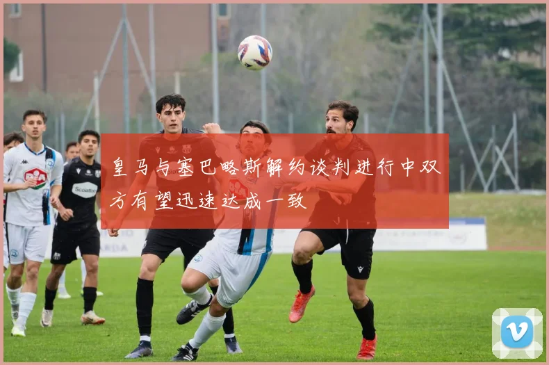 皇马与塞巴略斯解约谈判进行中双方有望迅速达成一致